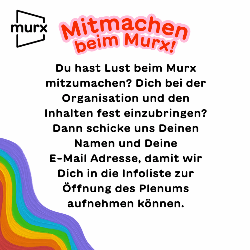 Mitmachen beim Murx! Du hast Lust beim Murx mitzumachen? Dich bei der Organisation und den Inhalten fest einzubringen? Dann schicke uns Deinen Namen und Deine E-Mail Adresse, damit wir Dich in die Infoliste zur Öffnung des Plenums aufnehmen können.