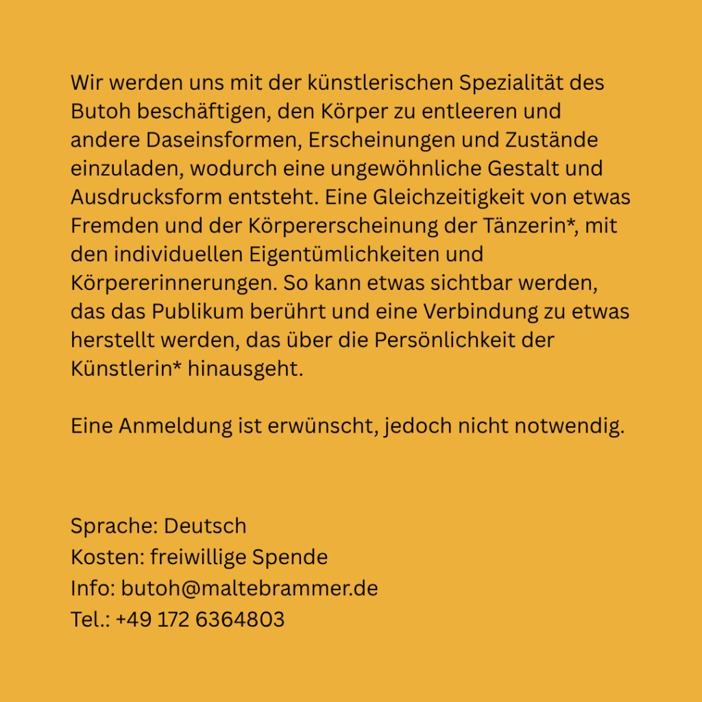 Eiergelber Hintergrund, schwarze Schrift. | Wir werden uns mit der künstlerischen Spezialität des Butoh beschäftigen, den Körper zu entleeren und andere Daseinsformen, Erscheinungen und Zustände einzuladen. Eine Gleichzeitigkeit von etwas Fremden und der Körpererscheinung der Tänzerin*, mit den individuellen Eigentümlichkeiten und Körpererinnerungen. So kann etwas sichtbar werden, das das Publikumm berührt und eine Verbindung zu etwas hergestellt werden, das über die Persönlichkeit der Künstlerin* hinausgeht. | Eine Anmeldung ist erwünscht, jedoch nicht  notwendig. | Sprache: Deutsch | Kosten: Freiwillige Spende | Info: butoh@maltebrammer.de | Tel.: +49 172 6364803.