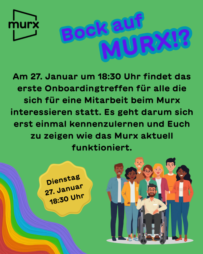Oben links das Murx-Logo | Text: Bock auf Murx!? Am 27. Januar um 18:30 Uhr findet das erste Onboardingtreffen für all die sich für eine Mitarbeit beim Murx interessieren statt. Es geht darum sich erst einmal kennenzulernen und Euch zu zeigen wie das Murx aktuell funktioniert. | Sticker: Dienstag 27. Januar 18:30 Uhr | Links ein pastellfarbener Regenbogen, rechts eine diverse Gruppe von Menschen mit und ohne körperlicher Einschränkung.