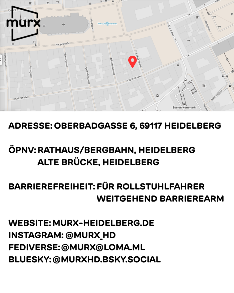 Düsteres Szenario mit dem Heidelberger Schloss und Fantasy Elementen. | Beschriftung: Gothic Stammtisch HD. Hosted by DJ T.Subutex. Startschuss am Freitag 23. Januar 26. 18 Uhr | Murx Logo
gothid stammtisch regelmäßig.jpg: Düsteres Szenario mit dem Heidelberger Schloss und Fantasy Elementen. | Beschriftung: Gothic Stammtisch HD. Hosted by DJ T.Subutex. Immer am 4. Freitag des Monats ab 18 Uhr - Freier Eintritt. | Murx Logo
Murx Daten.png: Oben ein Ausschnitt der Altstadtkarte und Markiertem Standort des Murx. Oben links das Murx-Logo. | Anschrift: Oberbadgasse 6, 69117 Heidelberg | ÖPNV: Rathaus/Bergbahn, Heidelberg und Alte Brücke, Heidelberg | Barrierefreiheit: Weitgehend barrierearm | Webseite: murx-heidelberg.de | Instagram: @murx_hd | Fediverse: @murx@loma.ml | Bluesky: @murxhd.bsky.social