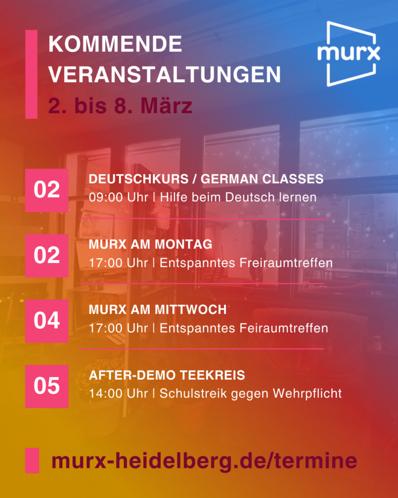Murx | Kommende Veranstaltungen | 2. bis 8. März | 02.03. 09:00 Uhr Deutschkurs / Cerman Classes, Hilfe beim Deutsch lernen | 02.03. 17:00 Uhr Murx am Montag, Entspanntes Freiraumtreffen | 04.03. 17:00 Uhr Murx am Mittwoch, Entspanntes Freiraumtreffen | 05.03. 14:00 Uhr After-Demo Teekreis, Schulstrerpflicht. | https:/murx-heidelberg.de/termine