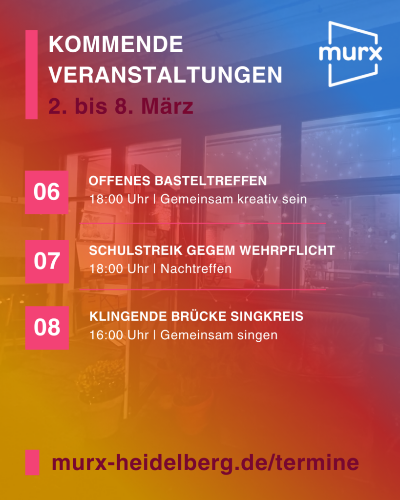 Murx | Kommende Veranstaltungen | 2. bis 8. März | 06.03. 18:00 Uhr Offenes Basteltreffen, Gemeinsam kreativ sein | 07.03. 18:00 Uhr Schulstreik gegen Wehrpflicht, Nachtreffen | 08.03. 16:00 Uhr Klingende Brücke Singkreis, Gemeinsam singen | https:/murx-heidelberg.de/termine