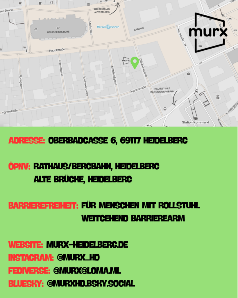 Ein grasgrüner Hintergrund | Oben ein Ausschnitt der Altstadtkarte und Markiertem Standort des Murx. Oben links das Murx-Logo. | Anschrift: Oberbadgasse 6, 69117 Heidelberg | ÖPNV: Rathaus/Bergbahn, Heidelberg und Alte Brücke, Heidelberg | Barrierefreiheit: Für Menschen mit Rollstuhl weitgehend barrierearm | Webseite: murx-heidelberg.de | Instagram: @murx_hd | Fediverse: murx@loma.ml | Bluesky: murxhd.bsky.social
