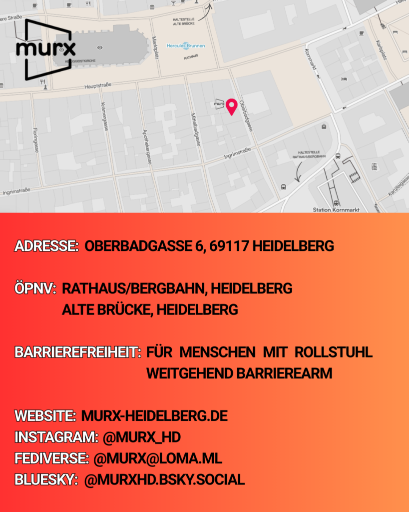  In der oberen Bildhälfte ist eine kleine Karte mit der Lage des Murx  in der Nähe des Rathauses und dem Murx-Logo. Darunter verschiedene Informationen. | Adresse: Oberbadgasse 6, 69117 Heidelberg | ÖPNV: Rathaus/Bergbahn, Heidelberg oder Alte Brücke, Heidelberg | Barrierefreiheit: Weitgehend Barrierearm | Webseite: https://murx-heidelberg.de | Instagram: @murx_hd | Fediverse: @murx@loma.ml | Bluesky: @murxhd.bsky.social