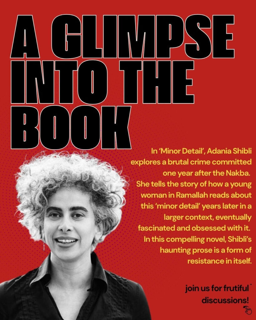 Roter Hintergrund, ein Bild von Adania Shibli. A glimpse into the book. In 'Minor Detail', Adania Shibli explores a brutal crime committed on year after the Nakba. She tells the sory of how a young woman in Ramallah reads about this 'minor detail' years later in a larger context, eventually fascinated and obsessed with it. In this compelling novel, Shibli's haunting prose is a form of resistance in itself. Join us for fruitful discussions!