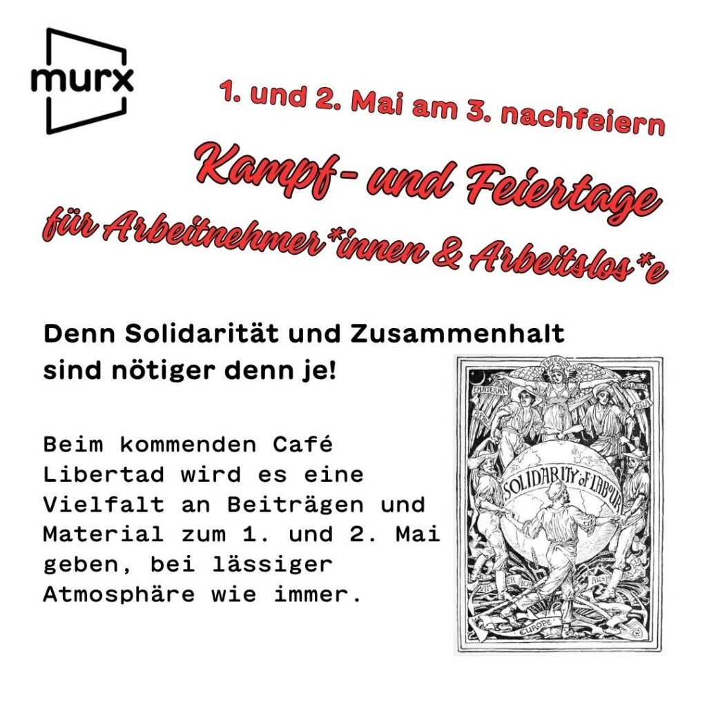 1. und 2. Mai am 3. nachfeiern. Kampf- und Feiertage für Arbeitnehmer*innen & Arbeitslos*e Denn Solidarität und Zusammenhalt sind nötiger den je! Beim kommenden Café Libertad wird es eine Vielfalt an Beiträgen und Materialien zum 1. und 2. Mai geben, bei lässiger Atmosphäre wie immer.