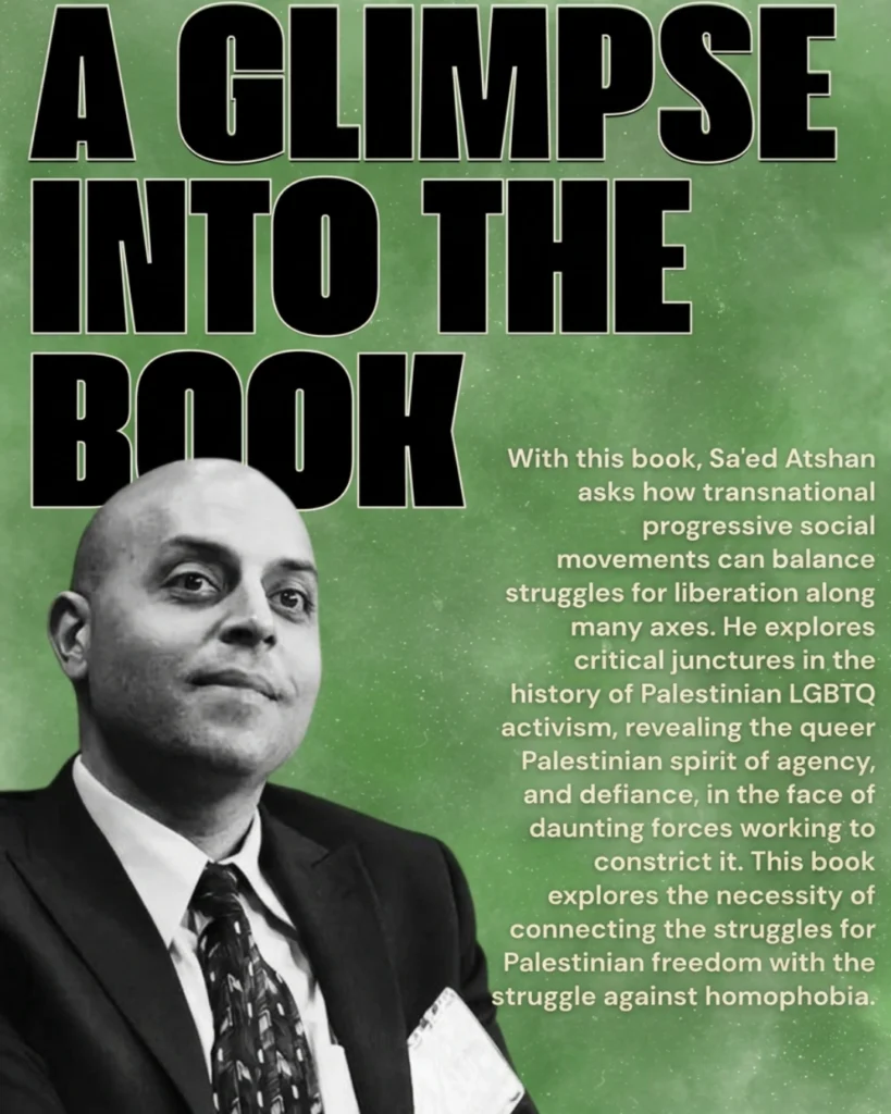 A Glimpse into the Book. With this book, Sa’ed Atshan alks how transnational progressive social movements can balance struggles für liberation along many axes. He explores ciritical junctures in the history of Palesinian LGBTQ activism, revealing the queer Palestinian spirit of agency and defiance, in the face of daunting forces working to constrict it. This book explores the necessity of connecting the struggles for Palestinian freedom with the struggle against homophobia.