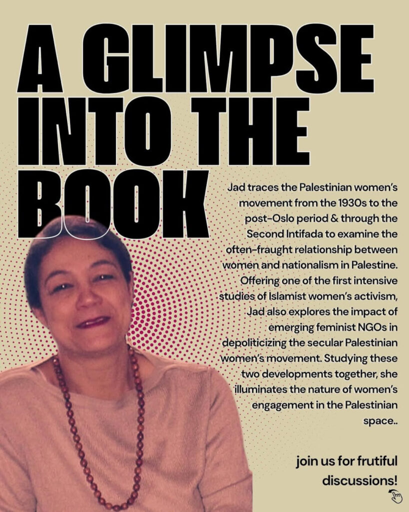 A Glimpse into the Books - Jed traces the Palestinian women's movement from the 1930s to the post-Oslo period & through the Second Intifada to examine the often - fraught relationship between women and nationalism in Palestine. Offering one of the first intensive studies of Islamist women's activism, Jad also explores the impact of emerging feminist NGOs in depoliticizing the sebular Palestinian women's movement. Studying these two developments together, she illuminates the nature of women's engagement in the Palestinian space. Join us for frutiful discussions!