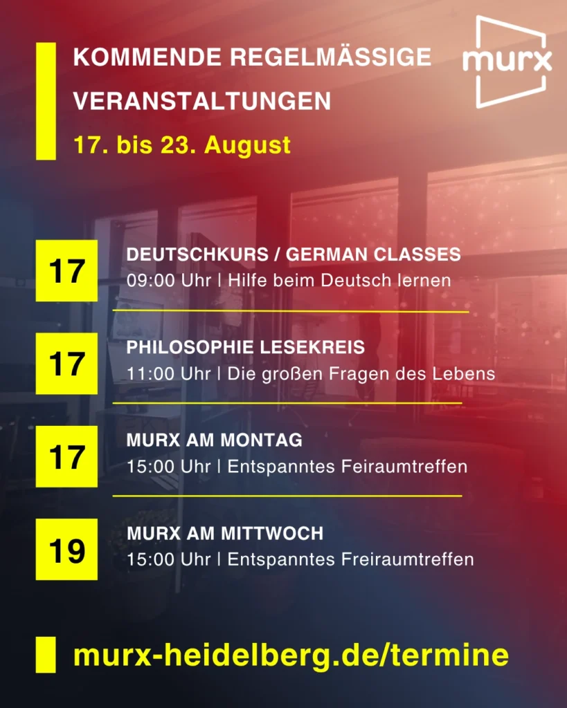 Rechts oben das Murx Logo / Kommende Regelmäßige Veranstaltungen / 17. bis 23. August / 17.08. 09:00 Uhr - Deutschkurs/German Classes, 09:00 Uhr, Hilfe beim Deutsch lernen / 17.08. 11:00 Uhr Philosophie Lesekreis, Die großen Fragen des Lebens / 17.08. 15.00 Uhr Murx am Montag, Entspanntes Freiraumtreffen / 19.08. 15:00 Uht Murx am Mittwoch, Entspanntes Freiraumtreffen / https://murx-heidelberg.de/termine