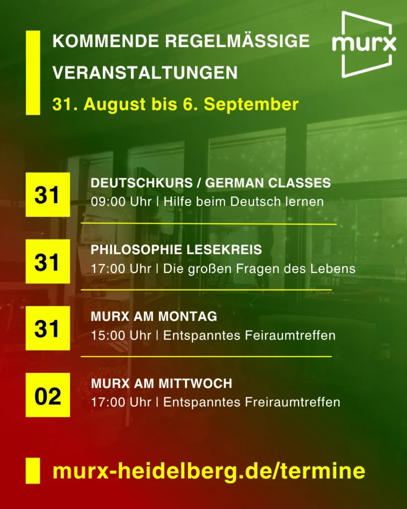 Rechts oben das Murx Logo / Kommende Regelmäßige Veranstaltungen / 31. September bis 6. September / 31.08. 09:00 Uhr - Deutschkurs/German Classes, 09:00 Uhr, Hilfe beim Deutsch lernen / 31.8. 11:00 Uhr Philosophie Lesekreis, Die großen Fragen des Lebens / 31.08. 15.00 Uhr Murx am Montag, Entspanntes Freiraumtreffen / 02.09. 15:00 Uhr Murx am Mittwoch, Entspanntes Freiraumtreffen / https://murx-heidelberg.de/termine