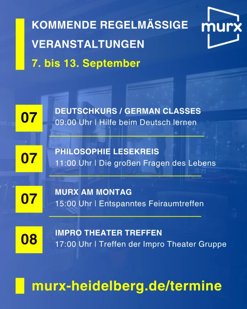 Rechts oben das Murx Logo / Kommende Regelmäßige Veranstaltungen / 07. September bis 13. September / 07.09. 09:00 Uhr - Deutschkurs/German Classes, 09:00 Uhr, Hilfe beim Deutsch lernen / 07.09. 11:00 Uhr Philosophie Lesekreis, Die großen Fragen des Lebens / 07.09. 15.00 Uhr Murx am Montag, Entspanntes Freiraumtreffen / 09.09. 15:00 Uhr Murx am Mittwoch, Entspanntes Freiraumtreffen / 10.09. 17:00 Uhr Impro Theater Treffen, Treffen der Impro Theater Gruppe / https://murx-heidelberg.de/termine