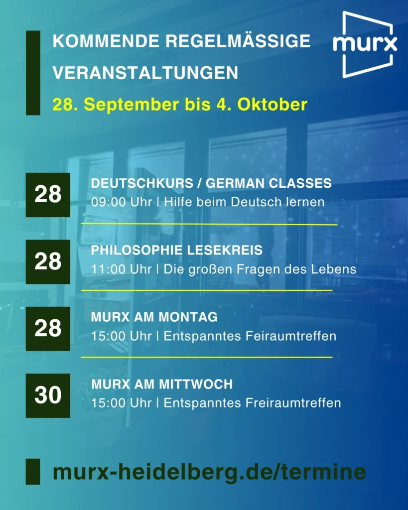 Murx | Kommende Regelmäßige Veranstaltungen - 28. September bis 4. Oktober | 28. September 9:00 Uhr, Deutschkurs / German Classes, Hilfe beim Deutsch lernen | 28. September 11:00 Uhr, Philosophisher Lesekreis, Die großen Fragen des Lebens | 28. September 15:00 Uhr, Murx am Montag, Entspanntes Freiraumtreffen | 30. September, 15:00 Uhr, Murx am Mittwoch, Entspanntes Freiraumtreffen | murx-heidelberg.de/termine