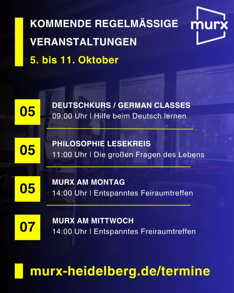 Murx | Kommende Regelmäßige Veranstaltungen | 5. bis 11. Oktober | 05.10. 09:00 Uhr Deutschkurs / German Classes / Hilfe beim Deutsch lernen | 05.10. 11::00 Uhr Philosophie Lesekreis / Die großen Fragen des Lebens | 05.10. 14:00 Uhr Murx am Montag / Entspanntes Freiraumtreffen | 07.10.2026 14:00 Uhr Murx am Mittwoch / Entspanntes Freiraumtreffen | https://murx-heidelberg.de/termine