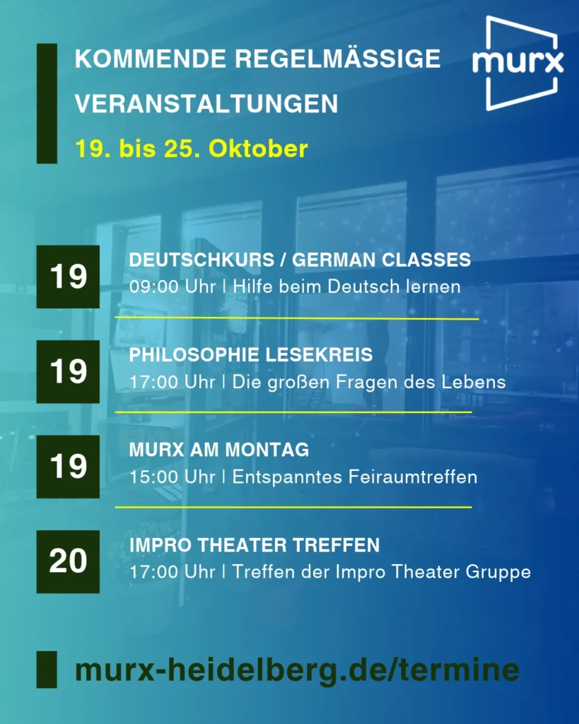 Murx | Kommende Regelmäßige Veranstaltungen | 19. bis 25. Oktober | 19.10. 09:00 Uhr Deutschkurs / German Classes / Hilfe beim Deutsch lernen | 19.10. 11::00 Uhr Philosophie Lesekreis / Die großen Fragen des Lebens | 19.10. 14:00 Uhr Murx am Montag / Entspanntes Freiraumtreffen | 20.10.2026 17:00 Uhr Impro Theater Treffen / Treffen der Impro Teather Gruppe | https://murx-heidelberg.de/termine