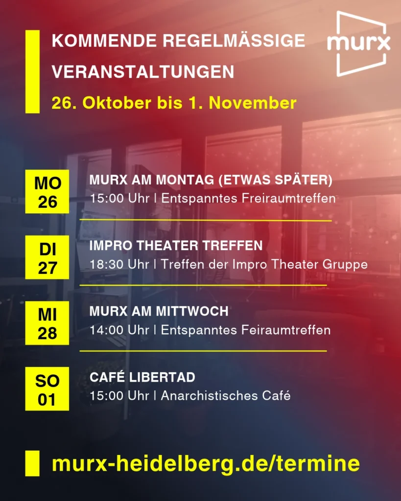 Murx | Kommende Regelmäßige Veranstaltungen | 26. Oktober bis 1. November | Montag, 26.10. 15:00 Uhr Murx am Montag (etwas später) / Entspanntes Freiraumtreffen | Dienstag, 27.10.2026 19:00 Uhr Impro Theater / Treffen der Impro Theater Gruppe | Mittwoch, 28.10.2026 14:00 Uhr Murx am Mittwoch / Entspanntes Freiraumtreffen | Sonntag, 01.11.2026 15:00 Uhr Café Libertag / Anarchistisches Café | https://murx-heidelberg.de/termine