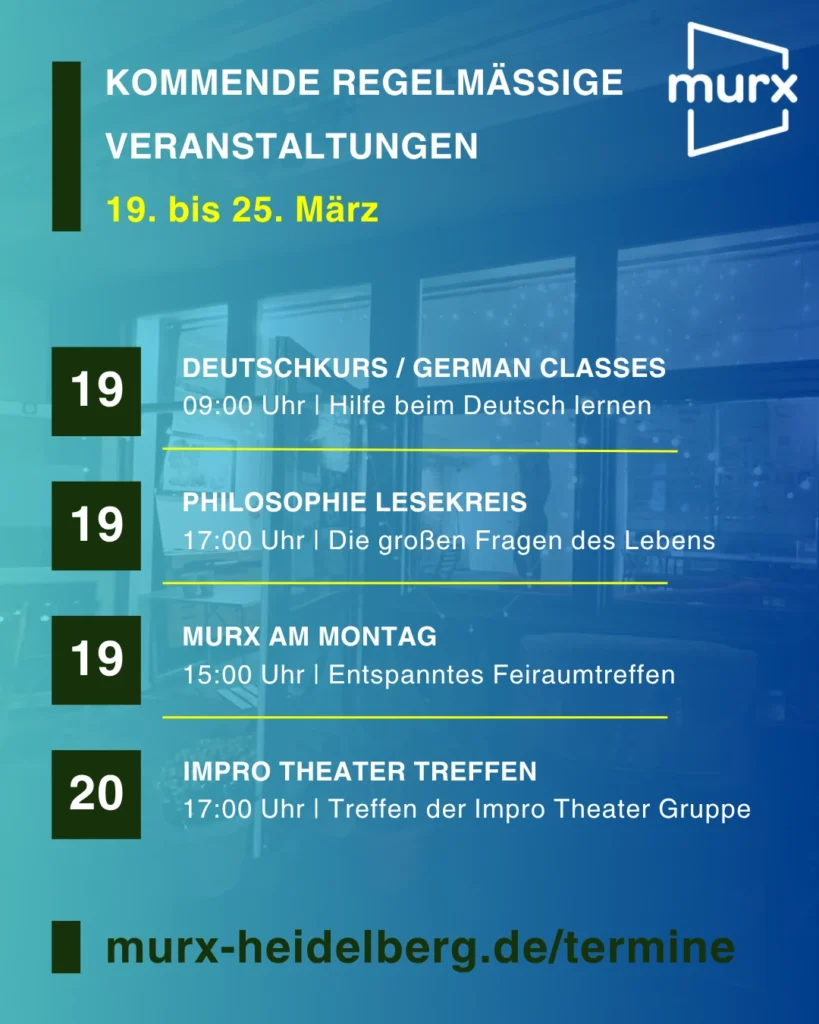 Murx | Kommende Regelmäßige Veranstaltungen | 19. bis 25. Oktober | 19.10. 09:00 Uhr Deutschkurs / German Classes / Hilfe beim Deutsch lernen | 19.10. 11::00 Uhr Philosophie Lesekreis / Die großen Fragen des Lebens | 19.10. 14:00 Uhr Murx am Montag / Entspanntes Freiraumtreffen | 20.10.2026 17:00 Uhr Impro Theater Treffen / Treffen der Impro Teather Gruppe | https://murx-heidelberg.de/termine
